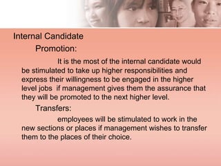 Internal Candidate
Promotion:
It is the most of the internal candidate would
be stimulated to take up higher responsibilities and
express their willingness to be engaged in the higher
level jobs if management gives them the assurance that
they will be promoted to the next higher level.
Transfers:
employees will be stimulated to work in the
new sections or places if management wishes to transfer
them to the places of their choice.
 