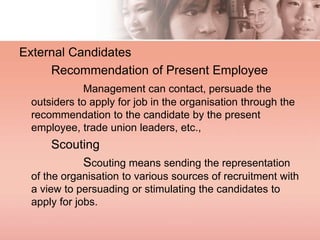 External Candidates
Recommendation of Present Employee
Management can contact, persuade the
outsiders to apply for job in the organisation through the
recommendation to the candidate by the present
employee, trade union leaders, etc.,
Scouting
Scouting means sending the representation
of the organisation to various sources of recruitment with
a view to persuading or stimulating the candidates to
apply for jobs.
 