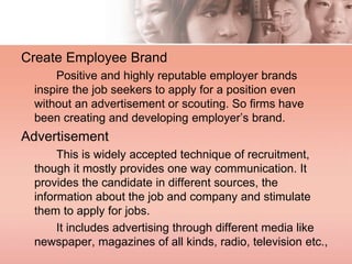 Create Employee Brand
Positive and highly reputable employer brands
inspire the job seekers to apply for a position even
without an advertisement or scouting. So firms have
been creating and developing employer’s brand.
Advertisement
This is widely accepted technique of recruitment,
though it mostly provides one way communication. It
provides the candidate in different sources, the
information about the job and company and stimulate
them to apply for jobs.
It includes advertising through different media like
newspaper, magazines of all kinds, radio, television etc.,
 