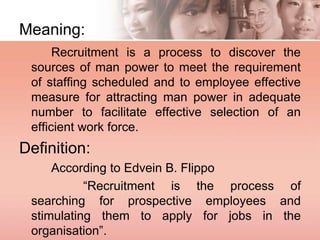 Meaning:
Recruitment is a process to discover the
sources of man power to meet the requirement
of staffing scheduled and to employee effective
measure for attracting man power in adequate
number to facilitate effective selection of an
efficient work force.
Definition:
According to Edvein B. Flippo
“Recruitment is the process of
searching for prospective employees and
stimulating them to apply for jobs in the
organisation”.
 