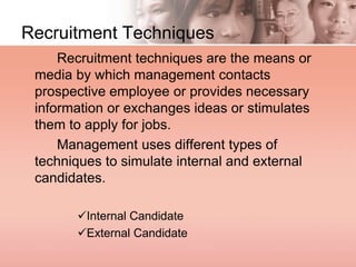 Recruitment Techniques
Recruitment techniques are the means or
media by which management contacts
prospective employee or provides necessary
information or exchanges ideas or stimulates
them to apply for jobs.
Management uses different types of
techniques to simulate internal and external
candidates.
Internal Candidate
External Candidate
 