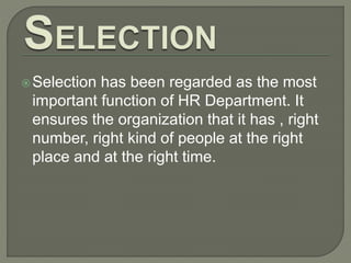 Selection has been regarded as the most
important function of HR Department. It
ensures the organization that it has , right
number, right kind of people at the right
place and at the right time.
 