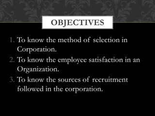1. To know the method of selection in
Corporation.
2. To know the employee satisfaction in an
Organization.
3. To know the sources of recruitment
followed in the corporation.
OBJECTIVES
 
