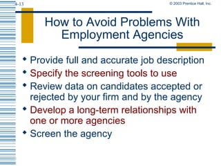 © 2003 Prentice Hall, Inc.4-13
How to Avoid Problems With
Employment Agencies
 Provide full and accurate job description
 Specify the screening tools to use
 Review data on candidates accepted or
rejected by your firm and by the agency
 Develop a long-term relationships with
one or more agencies
 Screen the agency
 