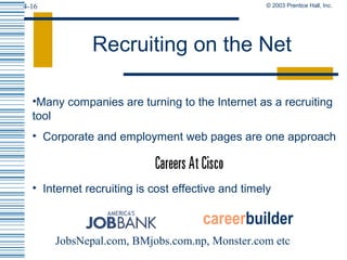 © 2003 Prentice Hall, Inc.4-16
Recruiting on the Net
•Many companies are turning to the Internet as a recruiting
tool
• Corporate and employment web pages are one approach
• Internet recruiting is cost effective and timely
careerbuilder
JobsNepal.com, BMjobs.com.np, Monster.com etc
 
