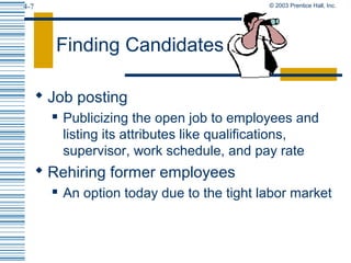 © 2003 Prentice Hall, Inc.4-7
Finding Candidates
 Job posting
 Publicizing the open job to employees and
listing its attributes like qualifications,
supervisor, work schedule, and pay rate
 Rehiring former employees
 An option today due to the tight labor market
 
