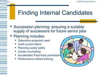 © 2003 Prentice Hall, Inc.4-8
Finding Internal Candidates
 Succession planning: ensuring a suitable
supply of successors for future senior jobs
 Planning includes:
 Determine projected need
 Audit current talent
 Planning career paths
 Career counseling
 Accelerated /Fast-track promotions
 Performance related training
 