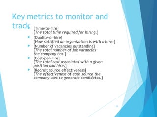 Key metrics to monitor and
track [Time-to-hire]
[The total time required for hiring.]
 [Quality-of-hire]
[How satisfied an organization is with a hire.]
 [Number of vacancies outstanding]
[The total number of job vacancies
the company has.]
 [Cost-per-hire]
[The total cost associated with a given
position and hire.]
 [Recruit source effectiveness]
[The effectiveness of each source the
company uses to generate candidates.]
25
 