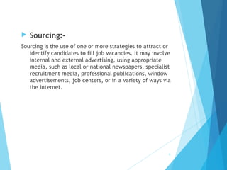  Sourcing:-
Sourcing is the use of one or more strategies to attract or
identify candidates to fill job vacancies. It may involve
internal and external advertising, using appropriate
media, such as local or national newspapers, specialist
recruitment media, professional publications, window
advertisements, job centers, or in a variety of ways via
the internet.
8
 