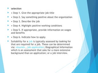  selection
 • Step 1. Give the appropriate job title
 • Step 2. Say something positive about the organization
 • Step 3. Describe the job
 • Step 4. Highlight positive working conditions
 • Step 5. If appropriate, provide information on wages
and benefits
 • Step 6. Indicate how to apply
 Suitability for a job is typically assessed by looking for
that are required for a job. These can be determined
via: résumés , job application; Biographical Information
which is an assessment that asks for a more extensive
background than an application; or a job interview.
9
 