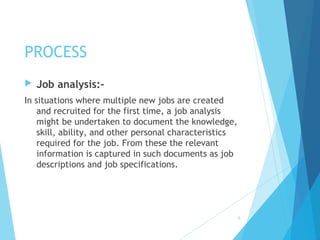 PROCESS
 Job analysis:-
In situations where multiple new jobs are created
and recruited for the first time, a job analysis
might be undertaken to document the knowledge,
skill, ability, and other personal characteristics
required for the job. From these the relevant
information is captured in such documents as job
descriptions and job specifications.
6
 