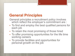 General Principles
General principles a recruitment policy involves
which reflect the employer’s commitment are :
 To find and employ the best qualified persons for
each job
 To retain the most promising of those hired
 To offer promising opportunities for the life time
working careers
 To provide facilities and opportunities for
personal growth on the job
13
 