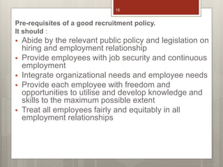 Pre-requisites of a good recruitment policy.
It should :
 Abide by the relevant public policy and legislation on
hiring and employment relationship
 Provide employees with job security and continuous
employment
 Integrate organizational needs and employee needs
 Provide each employee with freedom and
opportunities to utilise and develop knowledge and
skills to the maximum possible extent
 Treat all employees fairly and equitably in all
employment relationships
15
 