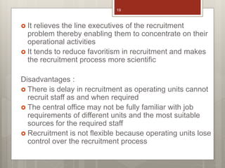  It relieves the line executives of the recruitment
problem thereby enabling them to concentrate on their
operational activities
 It tends to reduce favoritism in recruitment and makes
the recruitment process more scientific
Disadvantages :
 There is delay in recruitment as operating units cannot
recruit staff as and when required
 The central office may not be fully familiar with job
requirements of different units and the most suitable
sources for the required staff
 Recruitment is not flexible because operating units lose
control over the recruitment process
19
 