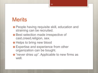Merits
 People having requisite skill, education and
straining can be recruited.
 Best selection made irrespective of
cast,creed,religion, sex.
 Helps to bring new blood
 Expertise and experience from other
organization can be bought.
 “never dries up”. Applicable to new firms as
well.
33
 