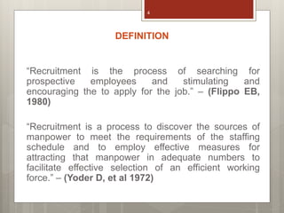 DEFINITION
“Recruitment is the process of searching for
prospective employees and stimulating and
encouraging the to apply for the job.” – (Flippo EB,
1980)
“Recruitment is a process to discover the sources of
manpower to meet the requirements of the staffing
schedule and to employ effective measures for
attracting that manpower in adequate numbers to
facilitate effective selection of an efficient working
force.” – (Yoder D, et al 1972)
4
 