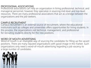 PROFESSIONAL ASSOCIATIONS
Professional associations can help an organization in hiring professional, technical, and
managerial personnel, however they specialize in sourcing mid-level and top-level
resources. There are many professional associations that act as a bridge between the
organizations and the job-seekers.
CAMPUS RECRUITMENT
Campus recruitment is an external source of recruitment, where the educational
institutions such as colleges and universities offers opportunities for hiring students. In
this process, the organizations visit technical, management, and professional
for recruiting students directly for the new positions.
WORD OF MOUTH ADVERTISING
Word of mouth is an intangible way of sourcing the candidates for filling up the vacant
positions. There are many reputed organizations with good image in the market. Such
organizations only need a word-of-mouth advertising regarding a job vacancy to
a large number of candidates.
 
