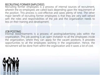 RECRUITING FORMER EMPLOYEES
Recruiting former employees is a process of internal sources of recruitment,
wherein the ex-employees are called back depending upon the requirement of
the position. This process is cost-effective and saves plenty of time. The other
major benefit of recruiting former employees is that they are very well versed
with the roles and responsibilities of the job and the organization needs to
less on their training and development.
JOB POSTING
Internal Advertisements is a process of posting/advertising jobs within the
organization. This job posting is an open invitation to all the employees inside
the organization, where they can apply for the vacant positions. It provides
opportunities to all the employees working in the organization. Hence, the
recruitment will be done from within the organization and it saves a lot of cost.
 
