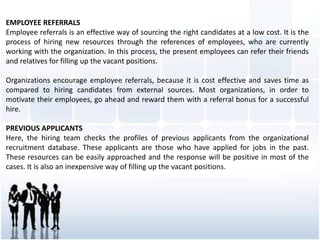 EMPLOYEE REFERRALS
Employee referrals is an effective way of sourcing the right candidates at a low cost. It is the
process of hiring new resources through the references of employees, who are currently
working with the organization. In this process, the present employees can refer their friends
and relatives for filling up the vacant positions.
Organizations encourage employee referrals, because it is cost effective and saves time as
compared to hiring candidates from external sources. Most organizations, in order to
motivate their employees, go ahead and reward them with a referral bonus for a successful
hire.
PREVIOUS APPLICANTS
Here, the hiring team checks the profiles of previous applicants from the organizational
recruitment database. These applicants are those who have applied for jobs in the past.
These resources can be easily approached and the response will be positive in most of the
cases. It is also an inexpensive way of filling up the vacant positions.
 