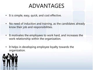 ADVANTAGES
• It is simple, easy, quick, and cost effective.
• No need of induction and training, as the candidates already
know their job and responsibilities.
• It motivates the employees to work hard, and increases the
work relationship within the organization.
• It helps in developing employee loyalty towards the
organization.
 