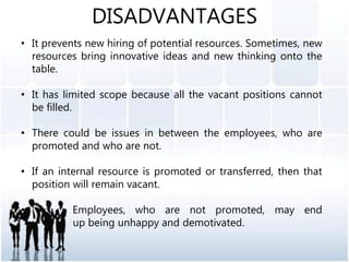 DISADVANTAGES
• It prevents new hiring of potential resources. Sometimes, new
resources bring innovative ideas and new thinking onto the
table.
• It has limited scope because all the vacant positions cannot
be filled.
• There could be issues in between the employees, who are
promoted and who are not.
• If an internal resource is promoted or transferred, then that
position will remain vacant.
• Employees, who are not promoted, may end
u up being unhappy and demotivated.
 