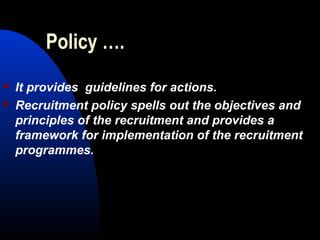Policy ….
 It provides guidelines for actions.
 Recruitment policy spells out the objectives and
principles of the recruitment and provides a
framework for implementation of the recruitment
programmes.
 