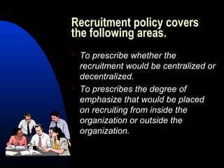 Recruitment policy covers
the following areas.
 To prescribe whether the
recruitment would be centralized or
decentralized.
 To prescribes the degree of
emphasize that would be placed
on recruiting from inside the
organization or outside the
organization.
 