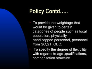 Policy Contd…..
 To provide the weightage that
would be given to certain
categories of people such as local
population, physically –
handicapped personnel, personnel
from SC,ST ,OBC.
 To specify the degree of flexibility
with regards to age ,qualifications,
compensation structure.
 