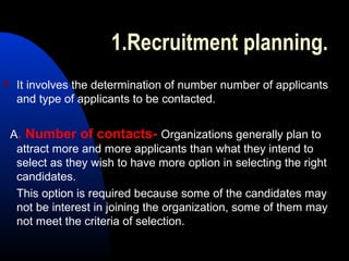 1.Recruitment planning.
 It involves the determination of number number of applicants
and type of applicants to be contacted.
A. Number of contacts- Organizations generally plan to
attract more and more applicants than what they intend to
select as they wish to have more option in selecting the right
candidates.
This option is required because some of the candidates may
not be interest in joining the organization, some of them may
not meet the criteria of selection.
 