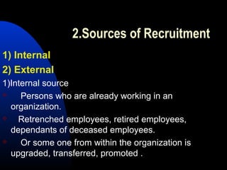 2.Sources of Recruitment
1) Internal
2) External
1)Internal source
 Persons who are already working in an
organization.
 Retrenched employees, retired employees,
dependants of deceased employees.
 Or some one from within the organization is
upgraded, transferred, promoted .
 