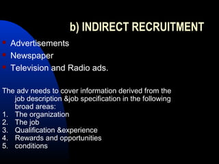 b) INDIRECT RECRUITMENT
 Advertisements
 Newspaper
 Television and Radio ads.
The adv needs to cover information derived from the
job description &job specification in the following
broad areas:
1. The organization
2. The job
3. Qualification &experience
4. Rewards and opportunities
5. conditions
 