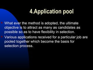 4.Application pool
 What ever the method is adopted, the ultimate
objective is to attract as many as candidates as
possible so as to have flexibility in selection.
 Various applications received for a particular job are
pooled together which become the basis for
selection process.
 
