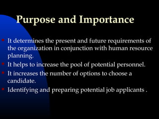 Purpose and Importance
 It determines the present and future requirements of
the organization in conjunction with human resource
planning.
 It helps to increase the pool of potential personnel.
 It increases the number of options to choose a
candidate.
 Identifying and preparing potential job applicants .
 