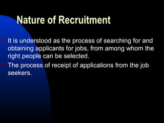 Nature of Recruitment
 It is understood as the process of searching for and
obtaining applicants for jobs, from among whom the
right people can be selected.
 The process of receipt of applications from the job
seekers.
 