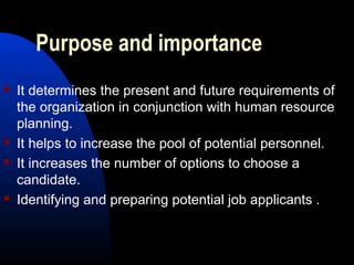 Purpose and importance
 It determines the present and future requirements of
the organization in conjunction with human resource
planning.
 It helps to increase the pool of potential personnel.
 It increases the number of options to choose a
candidate.
 Identifying and preparing potential job applicants .
 