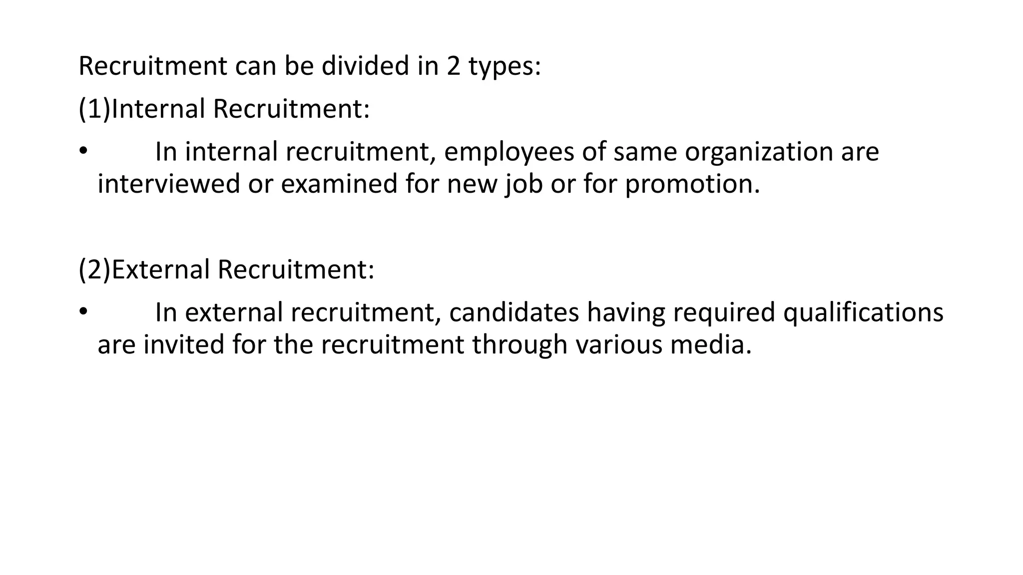 Recruitment can be divided in 2 types:
(1)Internal Recruitment:
• In internal recruitment, employees of same organization are
interviewed or examined for new job or for promotion.
(2)External Recruitment:
• In external recruitment, candidates having required qualifications
are invited for the recruitment through various media.
 