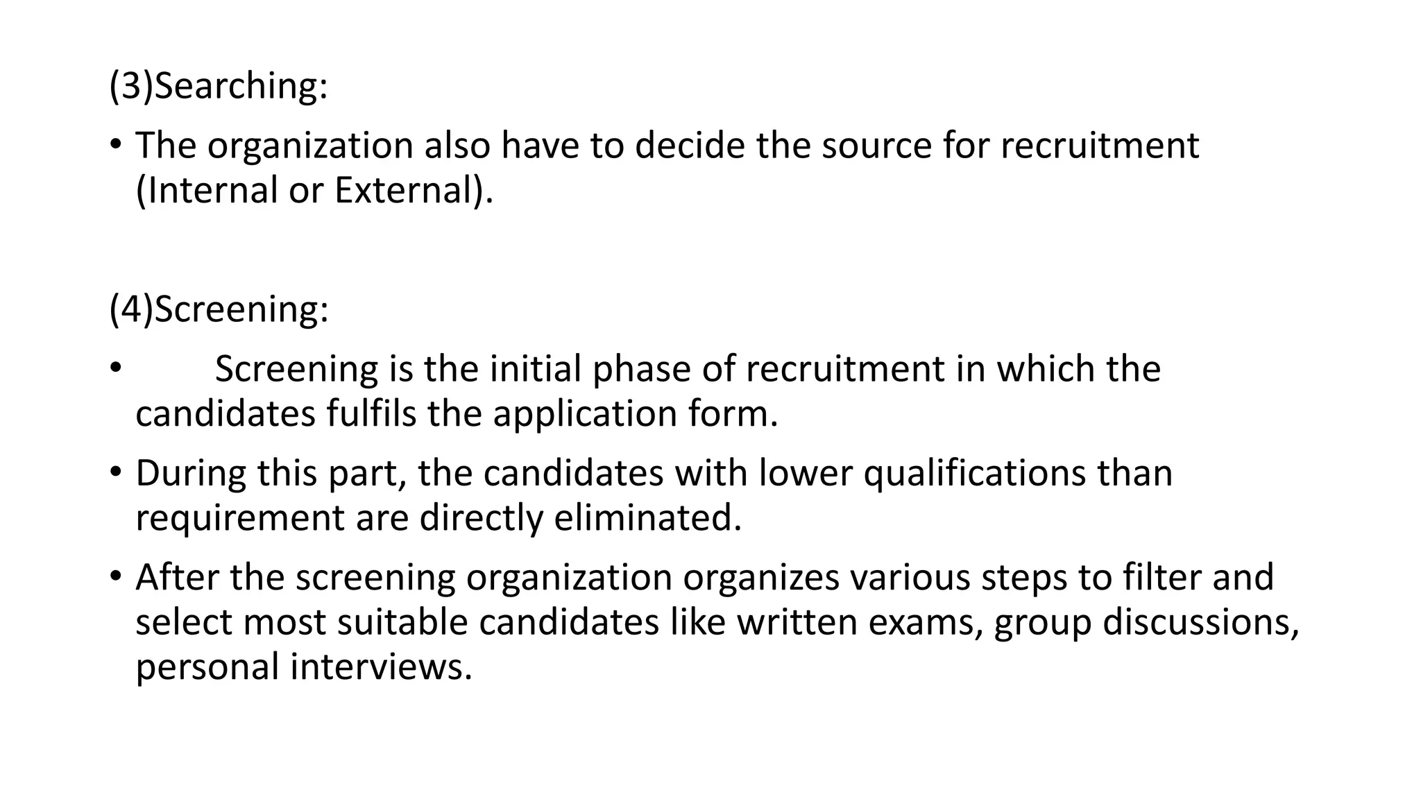 (3)Searching:
• The organization also have to decide the source for recruitment
(Internal or External).
(4)Screening:
• Screening is the initial phase of recruitment in which the
candidates fulfils the application form.
• During this part, the candidates with lower qualifications than
requirement are directly eliminated.
• After the screening organization organizes various steps to filter and
select most suitable candidates like written exams, group discussions,
personal interviews.
 