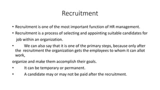Recruitment
• Recruitment is one of the most important function of HR management.
• Recruitment is a process of selecting and appointing suitable candidates for
job within an organization.
• We can also say that it is one of the primary steps, because only after
the recruitment the organization gets the employees to whom it can allot
work,
organize and make them accomplish their goals.
• It can be temporary or permanent.
• A candidate may or may not be paid after the recruitment.
 
