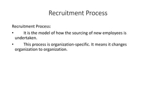 Recruitment Process
Recruitment Process:
• It is the model of how the sourcing of new employees is
undertaken.
• This process is organization-specific. It means it changes
organization to organization.
 