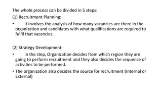 The whole process can be divided in 5 steps:
(1) Recruitment Planning:
• It involves the analysis of how many vacancies are there in the
organization and candidates with what qualifications are required to
fulfil that vacancies.
(2) Strategy Development:
• In the step, Organization decides from which region they are
going to perform recruitment and they also decides the sequence of
activities to be performed.
• The organization also decides the source for recruitment (Internal or
External)
 
