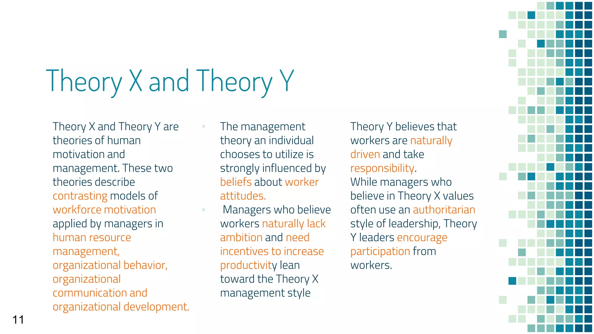 Theory X and Theory Y
Theory X and Theory Y are
theories of human
motivation and
management. These two
theories describe
contrasting models of
workforce motivation
applied by managers in
human resource
management,
organizational behavior,
organizational
communication and
organizational development.
▪ The management
theory an individual
chooses to utilize is
strongly influenced by
beliefs about worker
attitudes.
▪ Managers who believe
workers naturally lack
ambition and need
incentives to increase
productivity lean
toward the Theory X
management style
Theory Y believes that
workers are naturally
driven and take
responsibility.
While managers who
believe in Theory X values
often use an authoritarian
style of leadership, Theory
Y leaders encourage
participation from
workers.
11
 