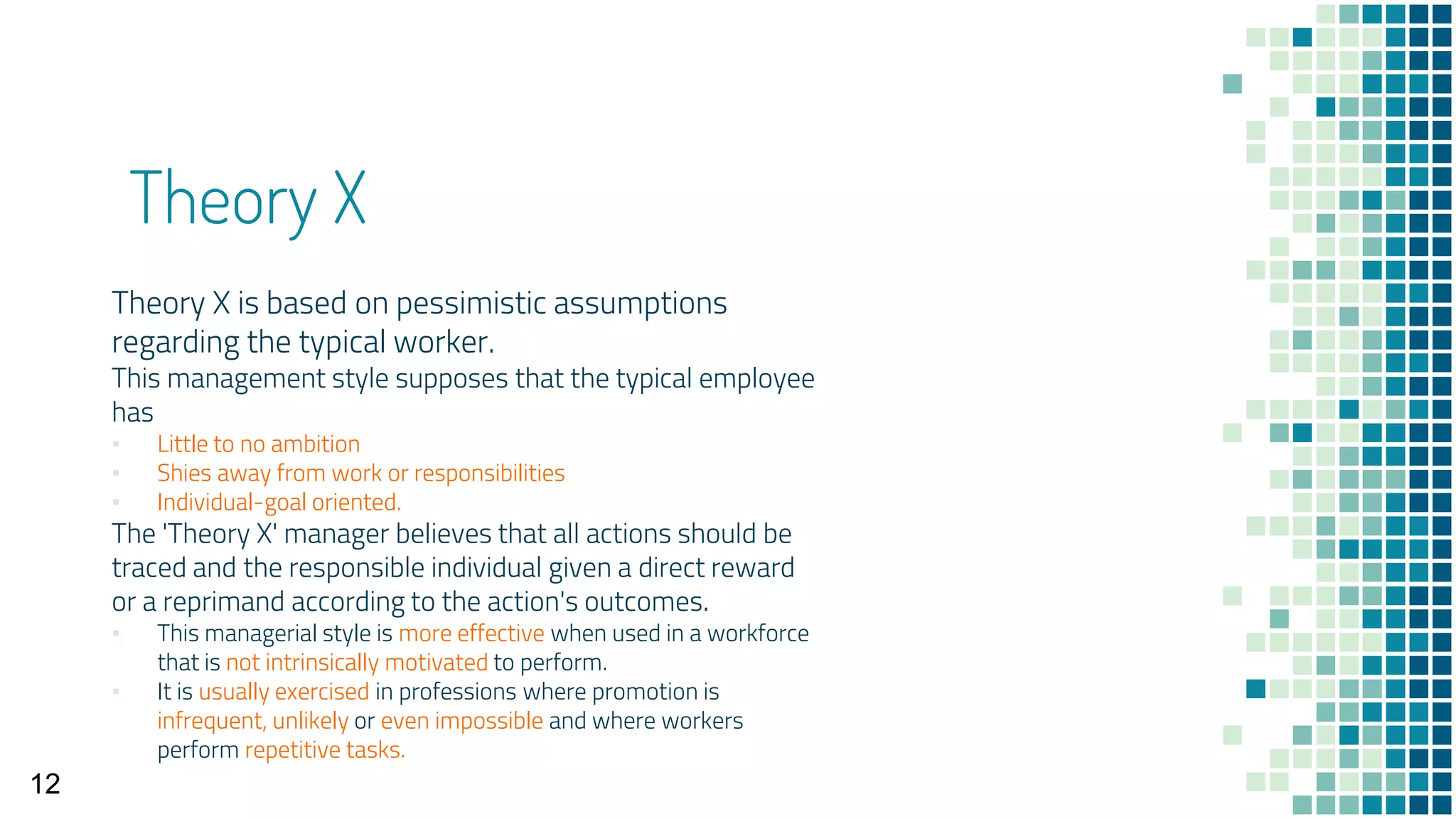Theory X
Theory X is based on pessimistic assumptions
regarding the typical worker.
This management style supposes that the typical employee
has
▪ Little to no ambition
▪ Shies away from work or responsibilities
▪ Individual-goal oriented.
The 'Theory X' manager believes that all actions should be
traced and the responsible individual given a direct reward
or a reprimand according to the action's outcomes.
▪ This managerial style is more effective when used in a workforce
that is not intrinsically motivated to perform.
▪ It is usually exercised in professions where promotion is
infrequent, unlikely or even impossible and where workers
perform repetitive tasks.
12
 