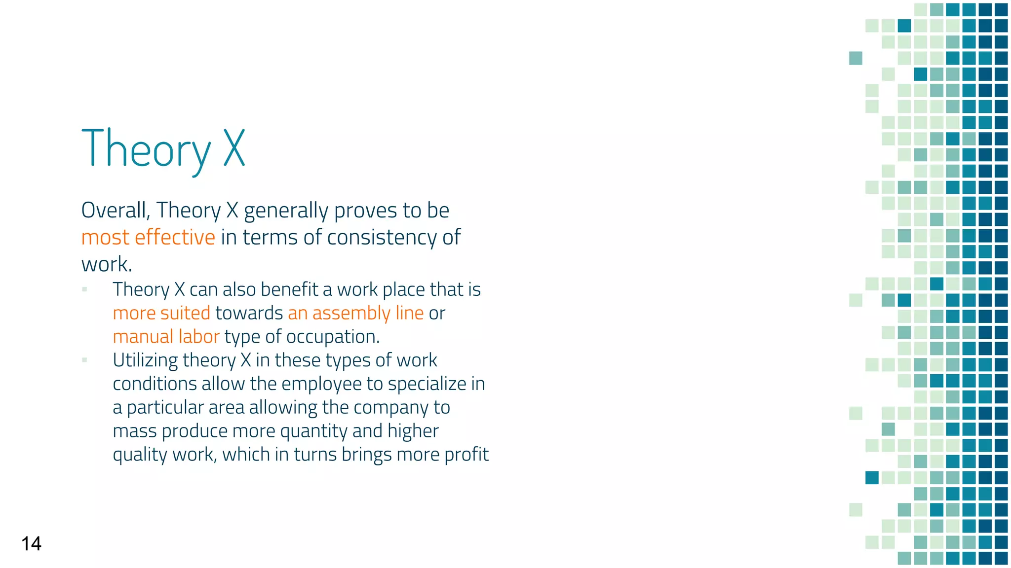 Theory X
Overall, Theory X generally proves to be
most effective in terms of consistency of
work.
▪ Theory X can also benefit a work place that is
more suited towards an assembly line or
manual labor type of occupation.
▪ Utilizing theory X in these types of work
conditions allow the employee to specialize in
a particular area allowing the company to
mass produce more quantity and higher
quality work, which in turns brings more profit
14
 