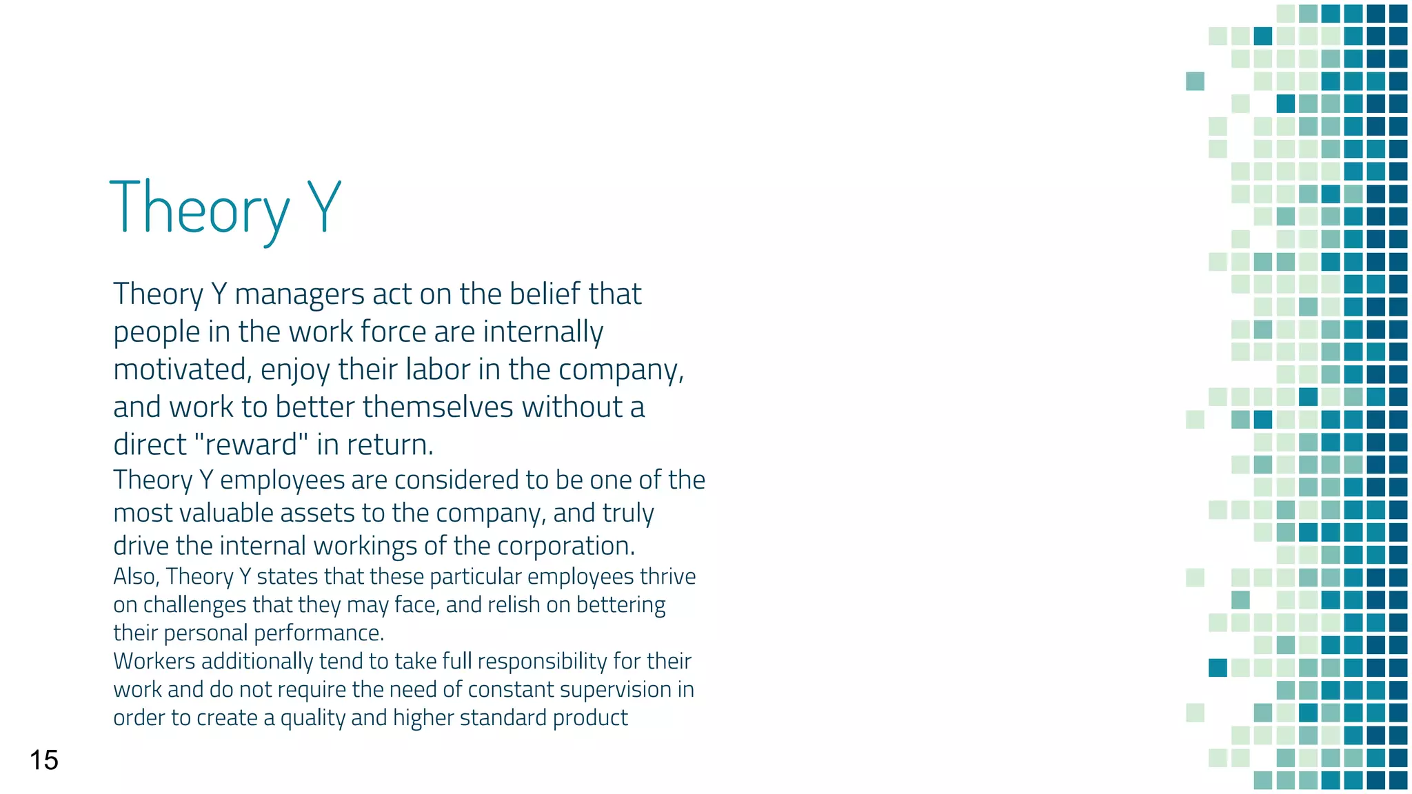 Theory Y
Theory Y managers act on the belief that
people in the work force are internally
motivated, enjoy their labor in the company,
and work to better themselves without a
direct "reward" in return.
Theory Y employees are considered to be one of the
most valuable assets to the company, and truly
drive the internal workings of the corporation.
Also, Theory Y states that these particular employees thrive
on challenges that they may face, and relish on bettering
their personal performance.
Workers additionally tend to take full responsibility for their
work and do not require the need of constant supervision in
order to create a quality and higher standard product
15
 