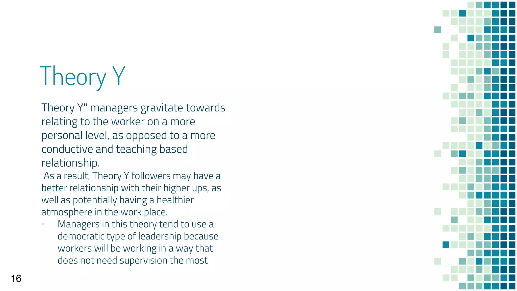 Theory Y
Theory Y" managers gravitate towards
relating to the worker on a more
personal level, as opposed to a more
conductive and teaching based
relationship.
As a result, Theory Y followers may have a
better relationship with their higher ups, as
well as potentially having a healthier
atmosphere in the work place.
▪ Managers in this theory tend to use a
democratic type of leadership because
workers will be working in a way that
does not need supervision the most
16
 