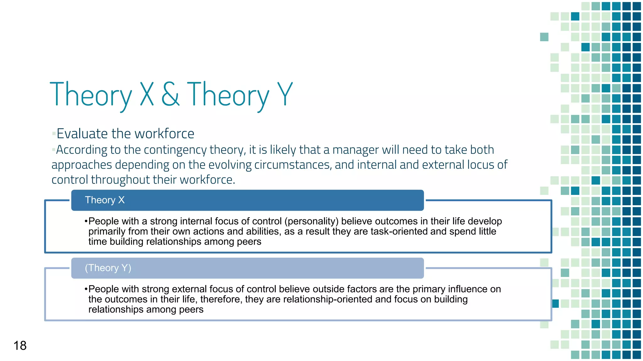 Theory X & Theory Y
▪Evaluate the workforce
▪According to the contingency theory, it is likely that a manager will need to take both
approaches depending on the evolving circumstances, and internal and external locus of
control throughout their workforce.
18
•People with a strong internal focus of control (personality) believe outcomes in their life develop
primarily from their own actions and abilities, as a result they are task-oriented and spend little
time building relationships among peers
Theory X
•People with strong external focus of control believe outside factors are the primary influence on
the outcomes in their life, therefore, they are relationship-oriented and focus on building
relationships among peers
(Theory Y)
 