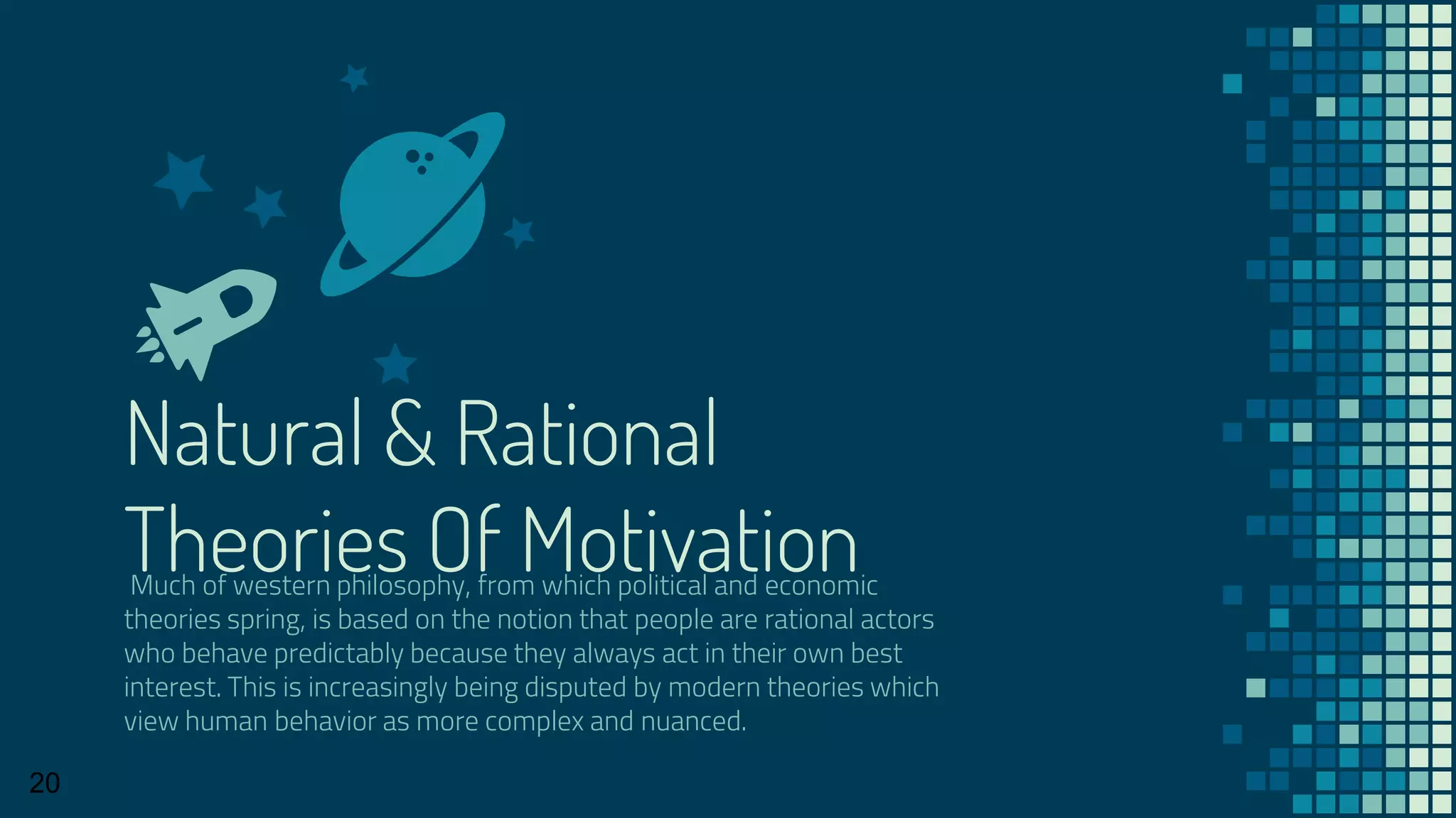 Natural & Rational
Theories Of MotivationMuch of western philosophy, from which political and economic
theories spring, is based on the notion that people are rational actors
who behave predictably because they always act in their own best
interest. This is increasingly being disputed by modern theories which
view human behavior as more complex and nuanced.
20
 