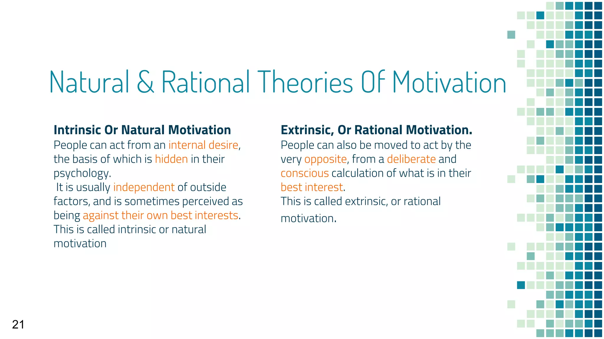 Intrinsic Or Natural Motivation
People can act from an internal desire,
the basis of which is hidden in their
psychology.
It is usually independent of outside
factors, and is sometimes perceived as
being against their own best interests.
This is called intrinsic or natural
motivation
Natural & Rational Theories Of Motivation
Extrinsic, Or Rational Motivation.
People can also be moved to act by the
very opposite, from a deliberate and
conscious calculation of what is in their
best interest.
This is called extrinsic, or rational
motivation.
21
 