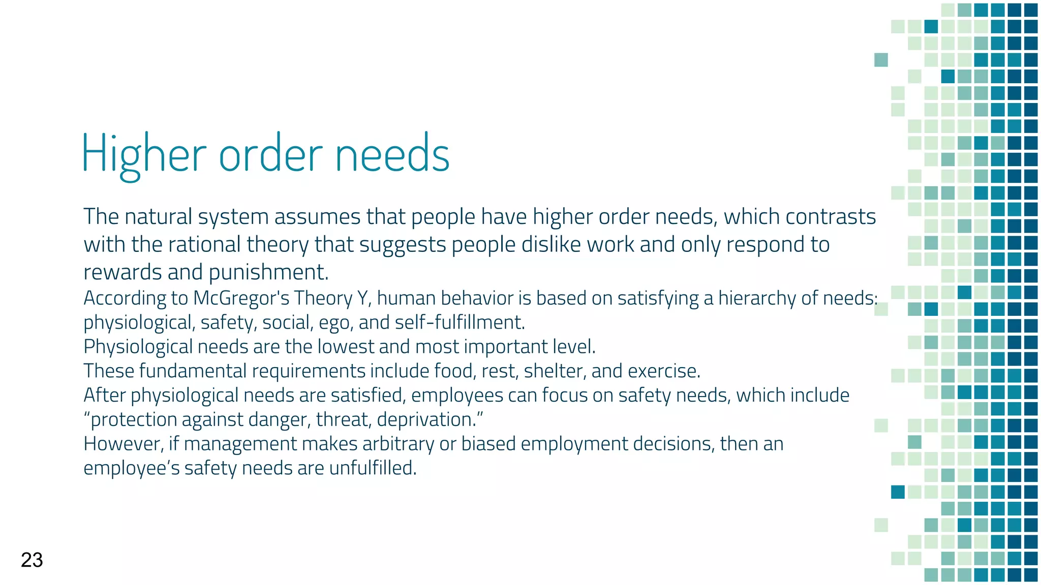 Higher order needs
The natural system assumes that people have higher order needs, which contrasts
with the rational theory that suggests people dislike work and only respond to
rewards and punishment.
According to McGregor's Theory Y, human behavior is based on satisfying a hierarchy of needs:
physiological, safety, social, ego, and self-fulfillment.
Physiological needs are the lowest and most important level.
These fundamental requirements include food, rest, shelter, and exercise.
After physiological needs are satisfied, employees can focus on safety needs, which include
“protection against danger, threat, deprivation.”
However, if management makes arbitrary or biased employment decisions, then an
employee’s safety needs are unfulfilled.
23
 