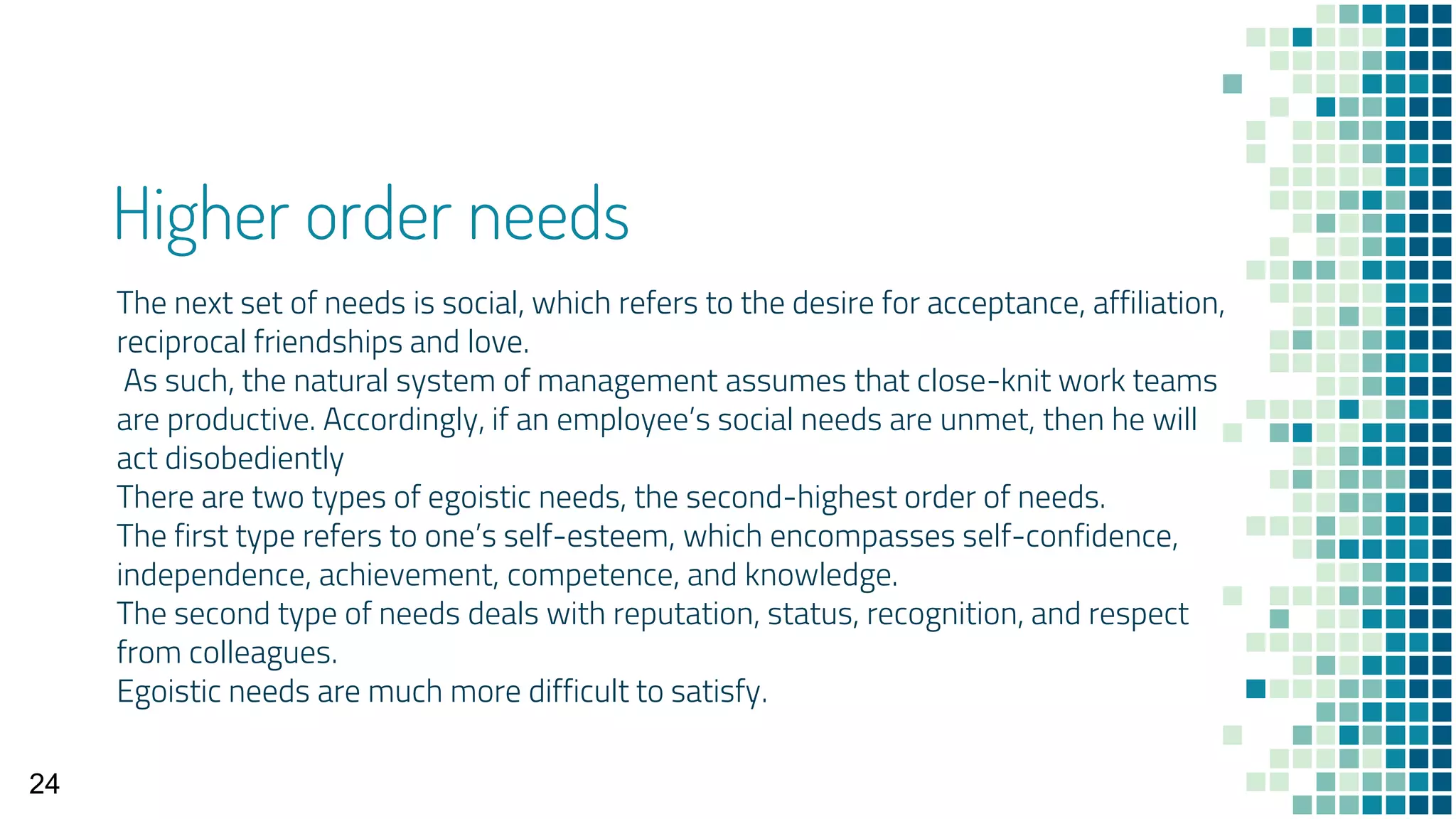 Higher order needs
The next set of needs is social, which refers to the desire for acceptance, affiliation,
reciprocal friendships and love.
As such, the natural system of management assumes that close-knit work teams
are productive. Accordingly, if an employee’s social needs are unmet, then he will
act disobediently
There are two types of egoistic needs, the second-highest order of needs.
The first type refers to one’s self-esteem, which encompasses self-confidence,
independence, achievement, competence, and knowledge.
The second type of needs deals with reputation, status, recognition, and respect
from colleagues.
Egoistic needs are much more difficult to satisfy.
24
 